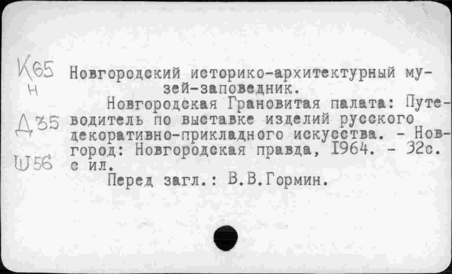 ﻿ч
ДЪ5
U5Ô
Новгородский историко-архитектурный музей-заповедник.
Новгородская Грановитая палата: Путе водитель по выставке изделий русского декоративно-прикладного искусства. - Нов город: Новгородская правда, 1964. - 32с. с ил.
Перед загл.: В.В.Гормин.